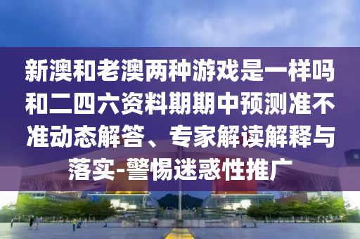 新澳和老澳兩種游戲是一樣嗎和二四六資料期期中預(yù)測(cè)準(zhǔn)不準(zhǔn)動(dòng)態(tài)解答、專(zhuān)家解讀解釋與落實(shí)-警惕迷惑性推廣
