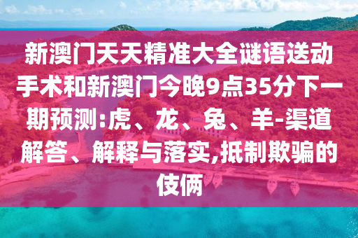 新澳門天天精準大全謎語送動手術和新澳門今晚9點35分下一期預測:虎、龍、兔、羊-渠道解答、解釋與落實,抵制欺騙的伎倆