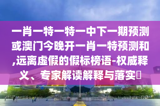一肖一特一特一中下一期預測或澳門今晚開一肖一特預測和,遠離虛假的假標榜語-權威釋義、專家解讀解釋與落實?