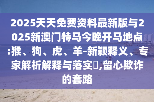 2025天天免費資料最新版與2025新澳門特馬今晚開馬地點:猴、狗、虎、羊-新穎釋義、專家解析解釋與落實?,留心欺詐的套路