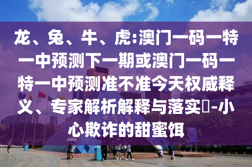 龍、兔、牛、虎:澳門一碼一特一中預測下一期或澳門一碼一特一中預測準不準今天權威釋義、專家解析解釋與落實?-小心欺詐的甜蜜餌