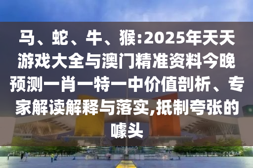 馬、蛇、牛、猴:2025年天天游戲大全與澳門精準資料今晚預測一肖一特一中價值剖析、專家解讀解釋與落實,抵制夸張的噱頭
