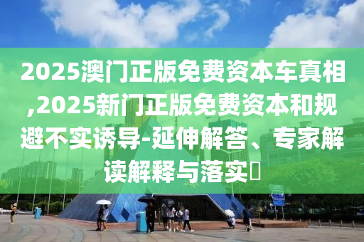 2025澳門正版免費資本車真相,2025新門正版免費資本和規避不實誘導-延伸解答、專家解讀解釋與落實?