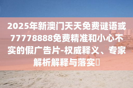 2025年新澳門天天免費謎語或77778888免費精準和小心不實的假廣告片-權威釋義、專家解析解釋與落實?