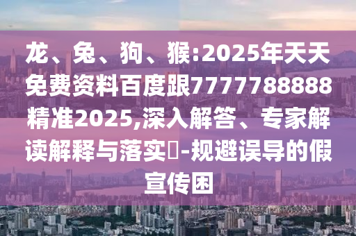 龍、兔、狗、猴:2025年天天免費資料百度跟7777788888精準2025,深入解答、專家解讀解釋與落實?-規避誤導的假宣傳困