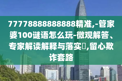 77778888888888精準,-管家婆100謎語怎么玩-微觀解答、專家解讀解釋與落實?,留心欺詐套路