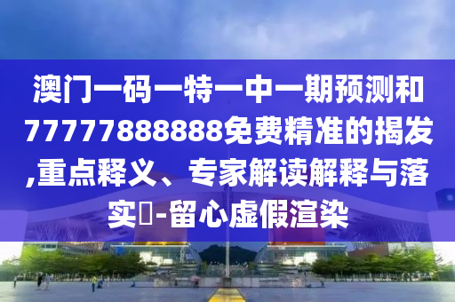 澳門一碼一特一中一期預測和77777888888免費精準的揭發,重點釋義、專家解讀解釋與落實?-留心虛假渲染