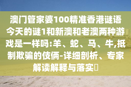 澳門管家婆100精準香港謎語今天的謎1和新澳和老澳兩種游戲是一樣嗎:羊、蛇、馬、牛,抵制欺騙的伎倆-詳細剖析、專家解讀解釋與落實?