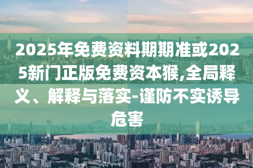 2025年免費資料期期準或2025新門正版免費資本猴,全局釋義、解釋與落實-謹防不實誘導危害
