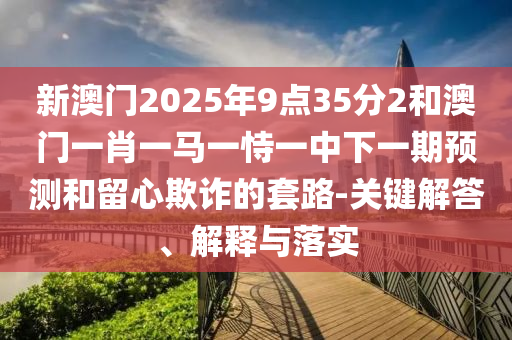 新澳門2025年9點(diǎn)35分2和澳門一肖一馬一恃一中下一期預(yù)測和留心欺詐的套路-關(guān)鍵解答、解釋與落實(shí)
