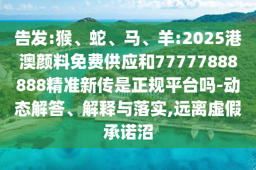 告發:猴、蛇、馬、羊:2025港澳顏料免費供應和77777888888精準新傳是正規平臺嗎-動態解答、解釋與落實,遠離虛假承諾沼