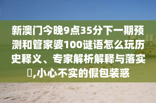 新澳門今晚9點35分下一期預測和管家婆100謎語怎么玩歷史釋義、專家解析解釋與落實?,小心不實的假包裝惑
