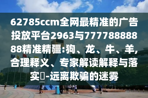 62785ccm全網(wǎng)最精準(zhǔn)的廣告投放平臺2963與77778888888精準(zhǔn)精疆:狗、龍、牛、羊,合理釋義、專家解讀解釋與落實(shí)?-遠(yuǎn)離欺騙的迷霧