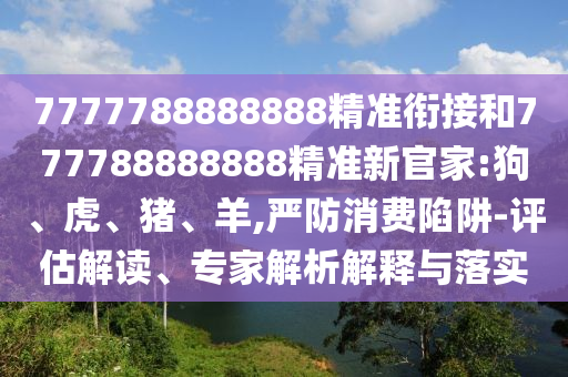 7777788888888精準銜接和777788888888精準新官家:狗、虎、豬、羊,嚴防消費陷阱-評估解讀、專家解析解釋與落實