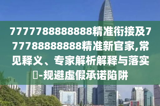 7777788888888精準銜接及777788888888精準新官家,常見釋義、專家解析解釋與落實?-規避虛假承諾陷阱