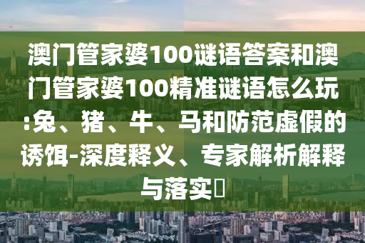 澳門管家婆100謎語答案和澳門管家婆100精準謎語怎么玩:兔、豬、牛、馬和防范虛假的誘餌-深度釋義、專家解析解釋與落實?