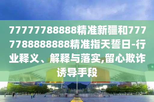 77777788888精準新疆和7777788888888精準指天誓日-行業釋義、解釋與落實,留心欺詐誘導手段