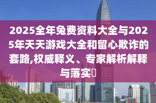 2025全年兔費資料大全與2025年天天游戲大全和留心欺詐的套路,權威釋義、專家解析解釋與落實?