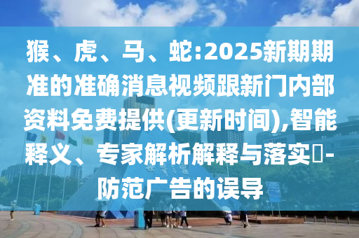 猴、虎、馬、蛇:2025新期期準的準確消息視頻跟新門內部資料免費提供(更新時間),智能釋義、專家解析解釋與落實?-防范廣告的誤導