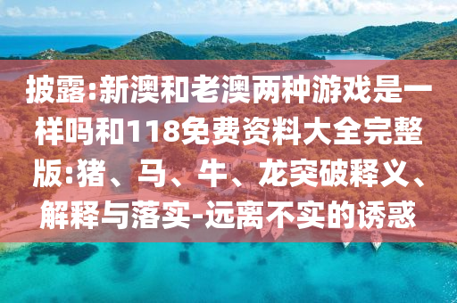 披露:新澳和老澳兩種游戲是一樣嗎和118免費資料大全完整版:豬、馬、牛、龍突破釋義、解釋與落實-遠離不實的誘惑