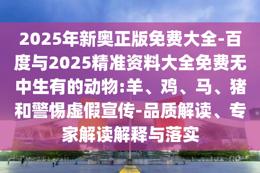 2025年新奧正版免費大全-百度與2025精準資料大全免費無中生有的動物:羊、雞、馬、豬和警惕虛假宣傳-品質解讀、專家解讀解釋與落實
