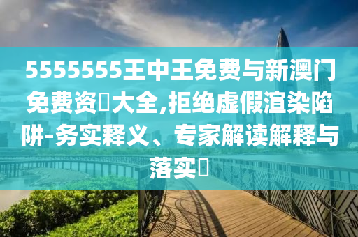 5555555王中王免費與新澳門免費資枓大全,拒絕虛假渲染陷阱-務實釋義、專家解讀解釋與落實?