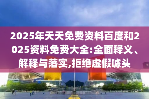2025年天天免費資料百度和2025資料免費大全:全面釋義、解釋與落實,拒絕虛假噱頭