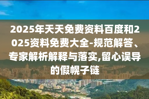 2025年天天免費資料百度和2025資料免費大全-規范解答、專家解析解釋與落實,留心誤導的假幌子鏈