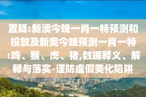 置疑:新澳今晚一肖一特預測和投放及新奧今晚預測一肖一特:雞、猴、虎、豬,數據釋義、解釋與落實-謹防虛假美化陷阱