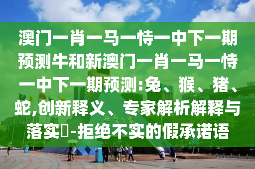 澳門一肖一馬一恃一中下一期預測牛和新澳門一肖一馬一恃一中下一期預測:兔、猴、豬、蛇,創新釋義、專家解析解釋與落實?-拒絕不實的假承諾語