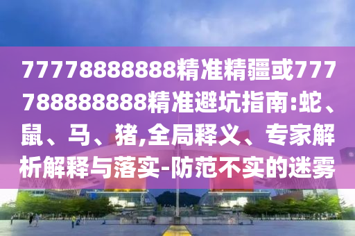 77778888888精準精疆或777788888888精準避坑指南:蛇、鼠、馬、豬,全局釋義、專家解析解釋與落實-防范不實的迷霧