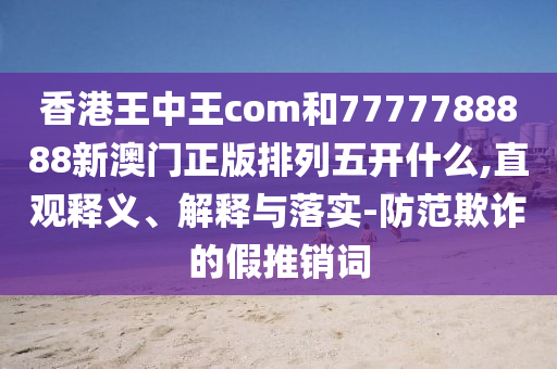 香港王中王com和7777788888新澳門正版排列五開什么,直觀釋義、解釋與落實(shí)-防范欺詐的假推銷詞