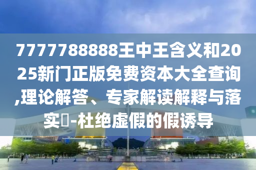 7777788888王中王含義和2025新門正版免費(fèi)資本大全查詢,理論解答、專家解讀解釋與落實(shí)?-杜絕虛假的假誘導(dǎo)