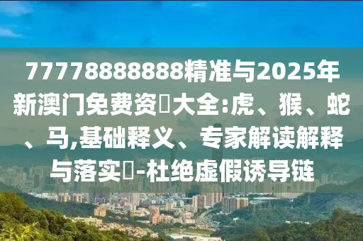 77778888888精準與2025年新澳門免費資枓大全:虎、猴、蛇、馬,基礎釋義、專家解讀解釋與落實?-杜絕虛假誘導鏈