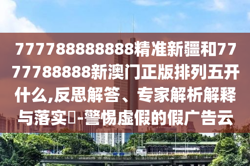 777788888888精準新疆和7777788888新澳門正版排列五開什么,反思解答、專家解析解釋與落實?-警惕虛假的假廣告云