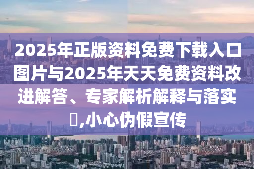 2025年正版資料免費下載入口圖片與2025年天天免費資料改進解答、專家解析解釋與落實?,小心偽假宣傳
