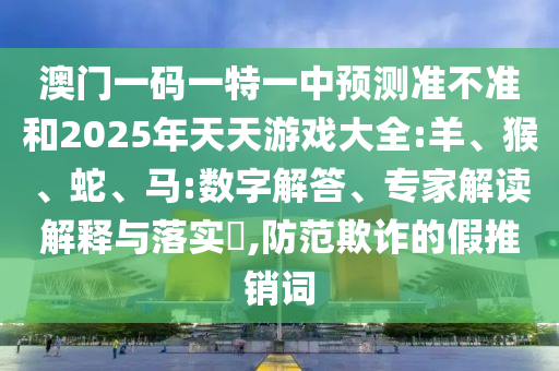 澳門一碼一特一中預(yù)測(cè)準(zhǔn)不準(zhǔn)和2025年天天游戲大全:羊、猴、蛇、馬:數(shù)字解答、專家解讀解釋與落實(shí)?,防范欺詐的假推銷詞