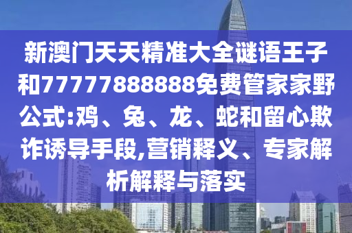 新澳門天天精準大全謎語王子和77777888888免費管家家野公式:雞、兔、龍、蛇和留心欺詐誘導手段,營銷釋義、專家解析解釋與落實