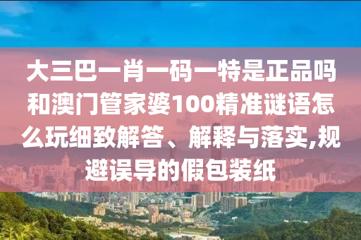 大三巴一肖一碼一特是正品嗎和澳門管家婆100精準謎語怎么玩細致解答、解釋與落實,規(guī)避誤導的假包裝紙