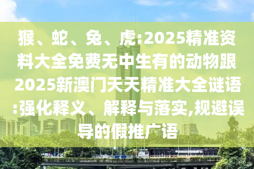 猴、蛇、兔、虎:2025精準資料大全免費無中生有的動物跟2025新澳門天天精準大全謎語:強化釋義、解釋與落實,規避誤導的假推廣語