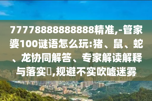 77778888888888精準(zhǔn),-管家婆100謎語怎么玩:豬、鼠、蛇、龍協(xié)同解答、專家解讀解釋與落實?,規(guī)避不實吹噓迷霧