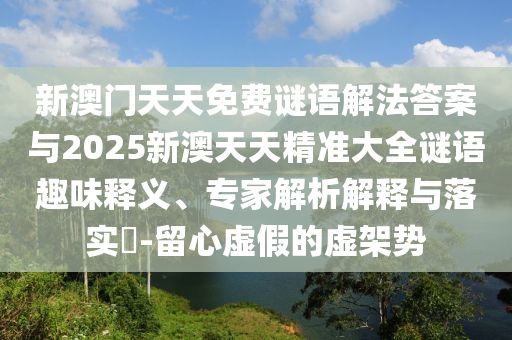 新澳門天天免費謎語解法答案與2025新澳天天精準大全謎語趣味釋義、專家解析解釋與落實?-留心虛假的虛架勢