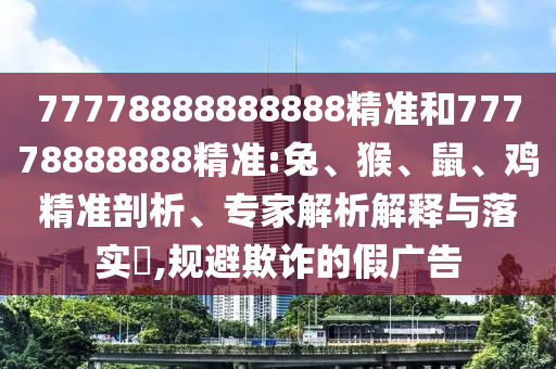 77778888888888精準和77778888888精準:兔、猴、鼠、雞精準剖析、專家解析解釋與落實?,規避欺詐的假廣告