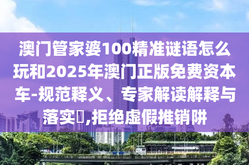 澳門管家婆100精準謎語怎么玩和2025年澳門正版免費資本車-規范釋義、專家解讀解釋與落實?,拒絕虛假推銷阱