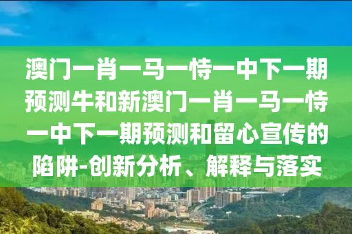 澳門一肖一馬一恃一中下一期預測牛和新澳門一肖一馬一恃一中下一期預測和留心宣傳的陷阱-創新分析、解釋與落實