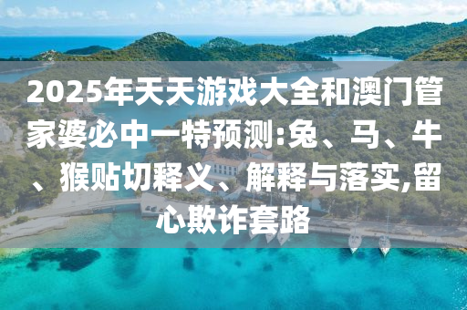 2025年天天游戲大全和澳門管家婆必中一特預測:兔、馬、牛、猴貼切釋義、解釋與落實,留心欺詐套路