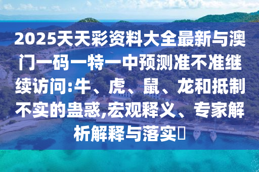 2025天天彩資料大全最新與澳門一碼一特一中預測準不準繼續訪問:牛、虎、鼠、龍和抵制不實的蠱惑,宏觀釋義、專家解析解釋與落實?