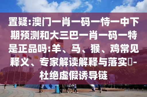 置疑:澳門一肖一碼一恃一中下期預測和大三巴一肖一碼一特是正品嗎:羊、馬、猴、雞常見釋義、專家解讀解釋與落實?-杜絕虛假誘導鏈