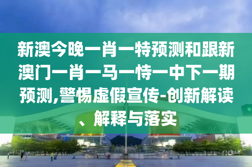 新澳今晚一肖一特預測和跟新澳門一肖一馬一恃一中下一期預測,警惕虛假宣傳-創新解讀、解釋與落實