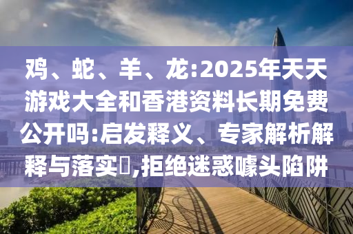 雞、蛇、羊、龍:2025年天天游戲大全和香港資料長期免費公開嗎:啟發釋義、專家解析解釋與落實?,拒絕迷惑噱頭陷阱